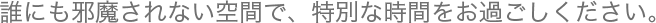 誰にも邪魔されない空間で、特別な時間をお過ごしください。